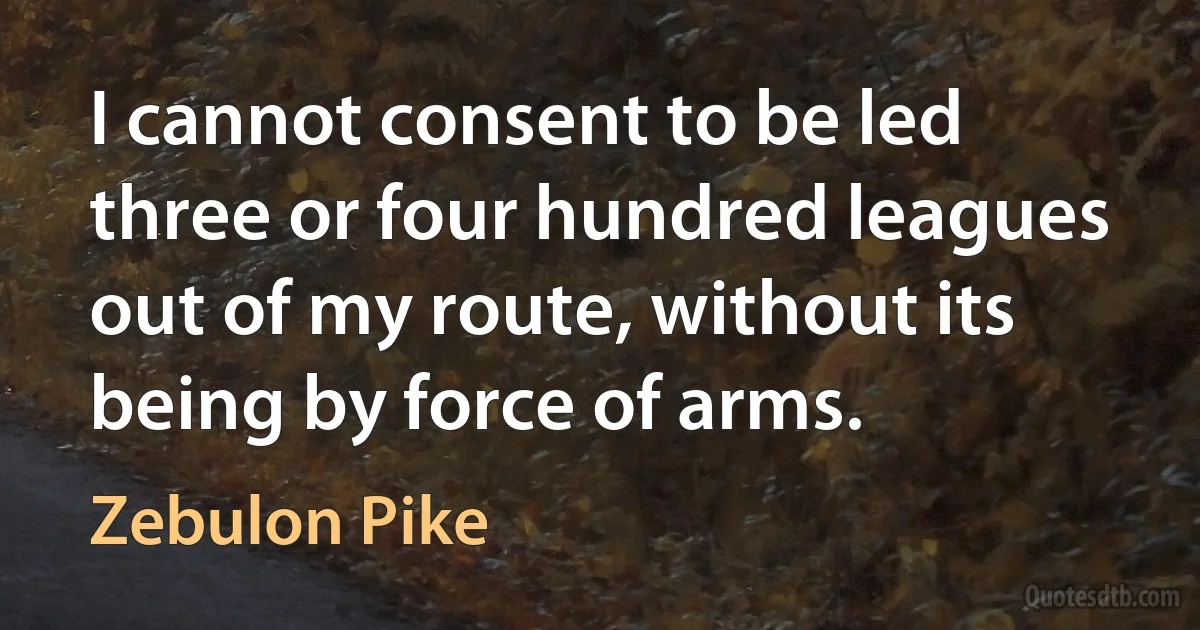 I cannot consent to be led three or four hundred leagues out of my route, without its being by force of arms. (Zebulon Pike)