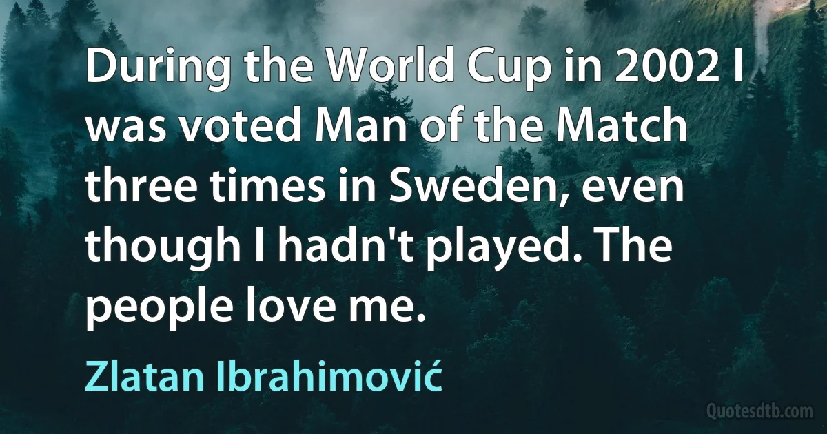 During the World Cup in 2002 I was voted Man of the Match three times in Sweden, even though I hadn't played. The people love me. (Zlatan Ibrahimović)