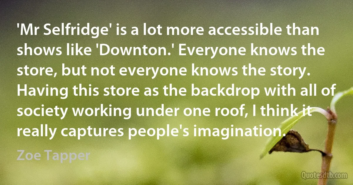 'Mr Selfridge' is a lot more accessible than shows like 'Downton.' Everyone knows the store, but not everyone knows the story. Having this store as the backdrop with all of society working under one roof, I think it really captures people's imagination. (Zoe Tapper)