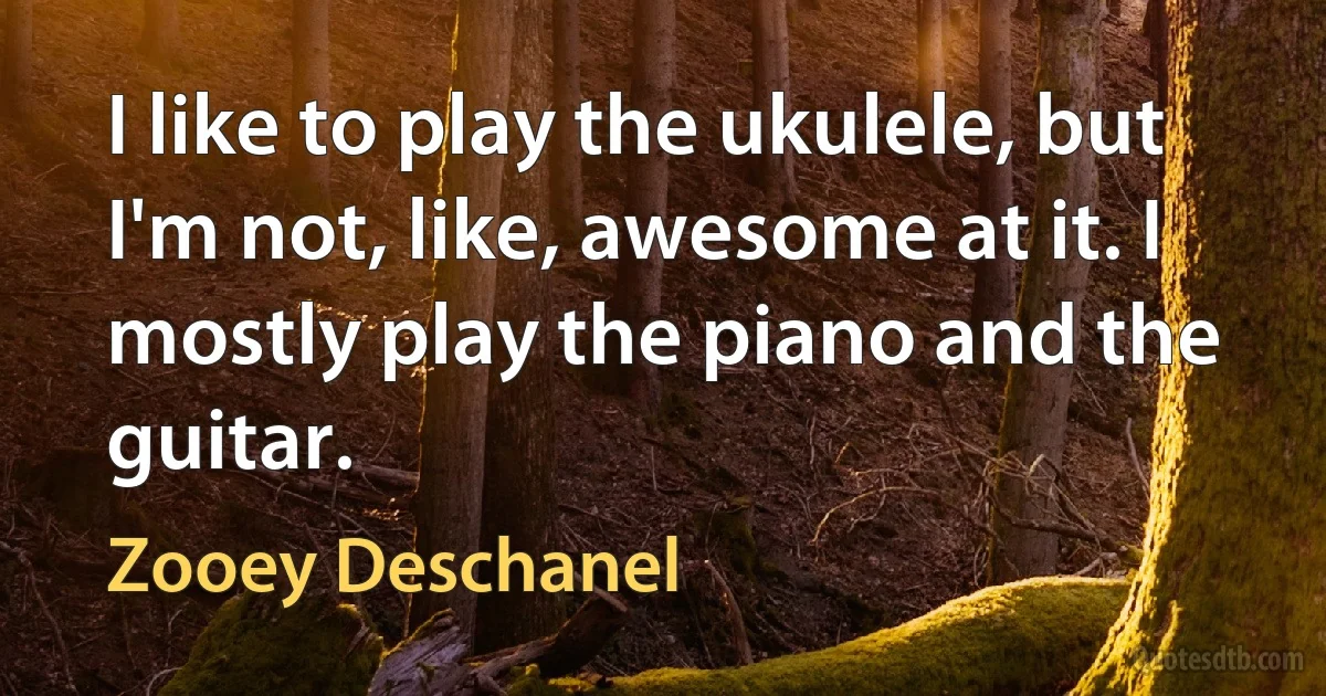 I like to play the ukulele, but I'm not, like, awesome at it. I mostly play the piano and the guitar. (Zooey Deschanel)