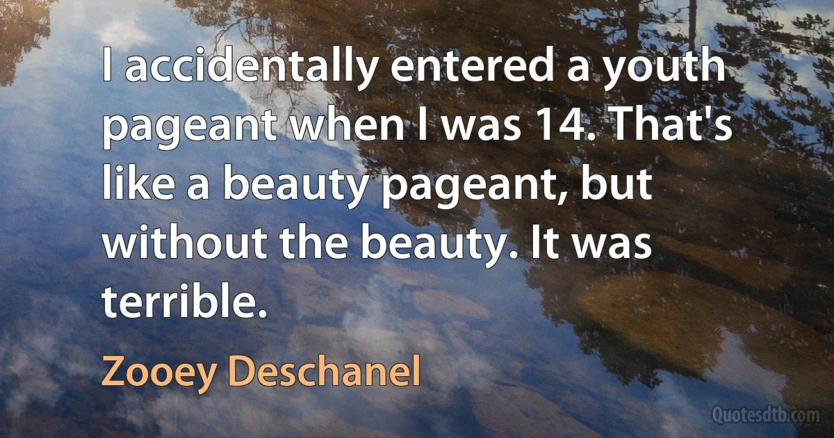 I accidentally entered a youth pageant when I was 14. That's like a beauty pageant, but without the beauty. It was terrible. (Zooey Deschanel)