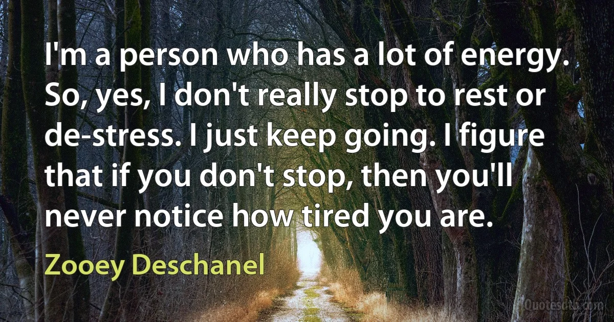 I'm a person who has a lot of energy. So, yes, I don't really stop to rest or de-stress. I just keep going. I figure that if you don't stop, then you'll never notice how tired you are. (Zooey Deschanel)