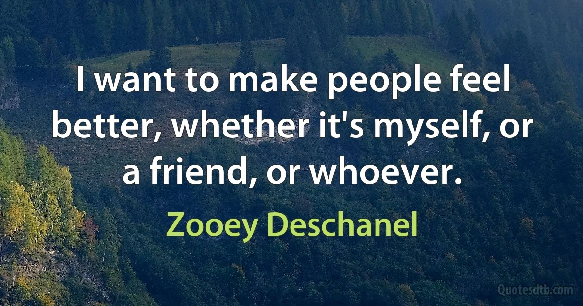 I want to make people feel better, whether it's myself, or a friend, or whoever. (Zooey Deschanel)